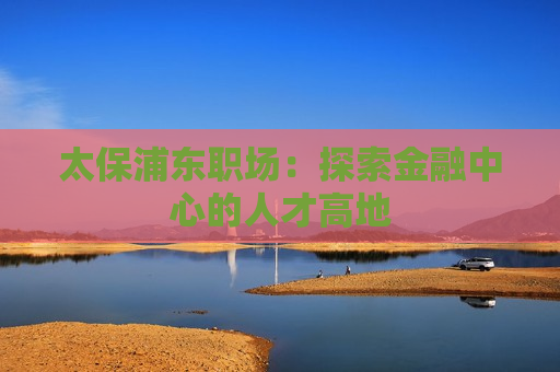 太保浦东职场：探索金融中心的人才高地