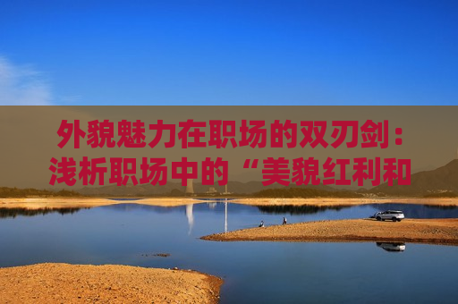 外貌魅力在职场的双刃剑：浅析职场中的“美貌红利和代价”