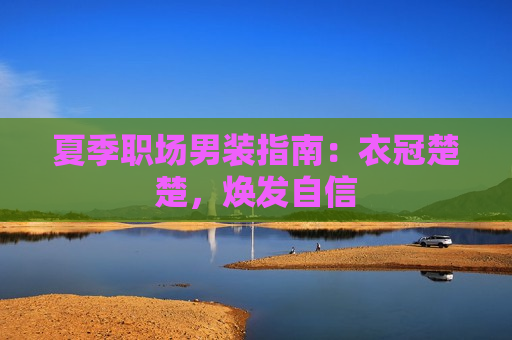 夏季职场男装指南：衣冠楚楚，焕发自信