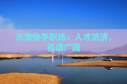 天津快手职场：人才济济，机遇广阔