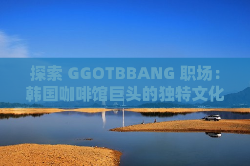 探索 GGOTBBANG 职场：韩国咖啡馆巨头的独特文化