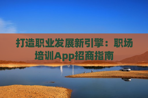 打造职业发展新引擎：职场培训App招商指南