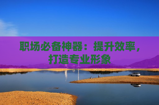 职场必备神器：提升效率，打造专业形象