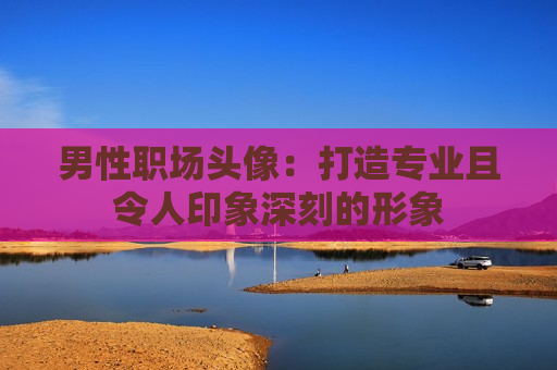 男性职场头像：打造专业且令人印象深刻的形象