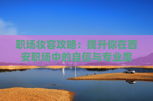 职场妆容攻略：提升你在西安职场中的自信与专业度